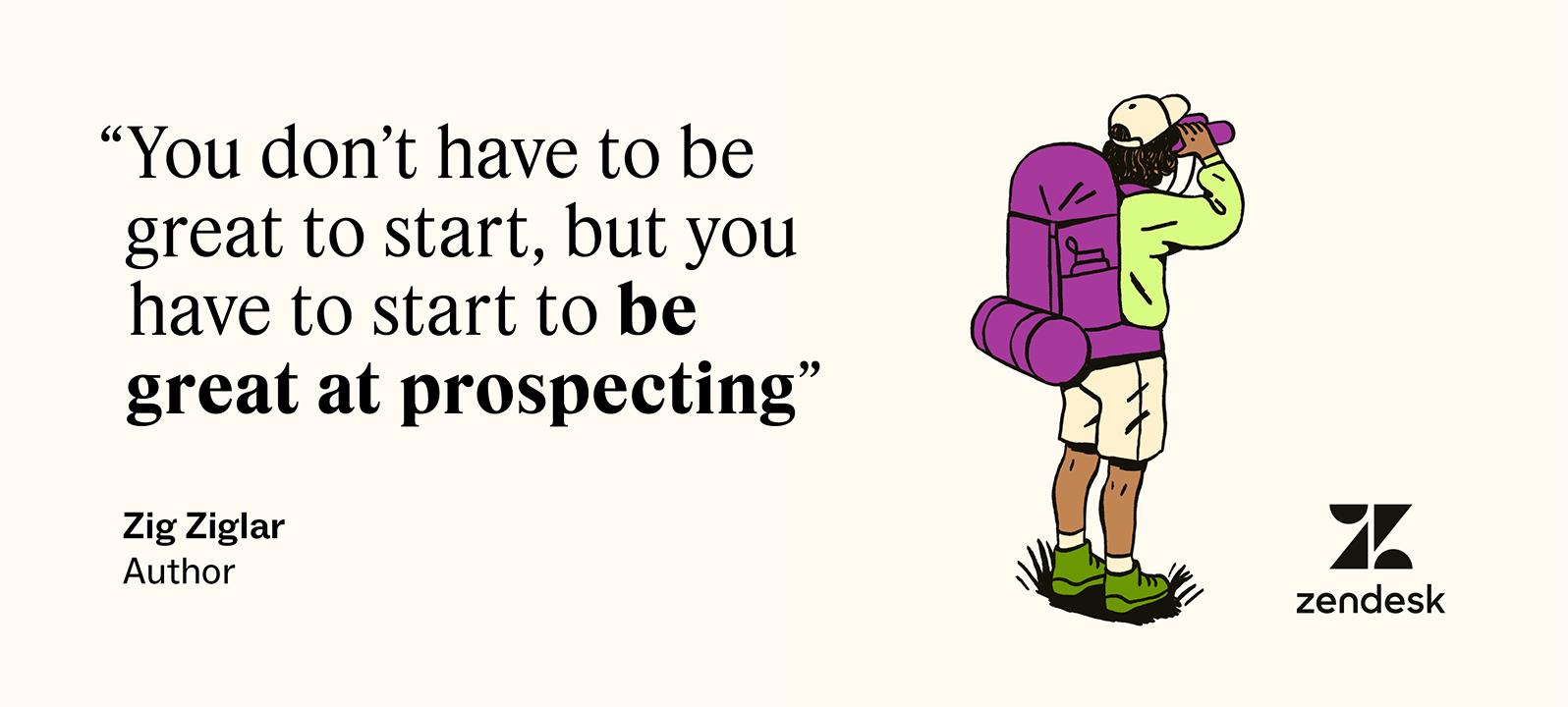 Zig Ziglar said, “You don't have to be great to start, but you have to start to be great at prospecting.”