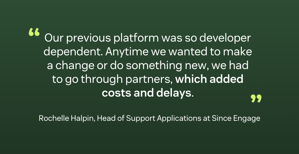 “Our previous platform was so developer dependent. Anytime we wanted to make a change or do something new, we had to go through partners, which added costs and delays.” Rochelle Halpin, Head of Support Applications at Since Engage