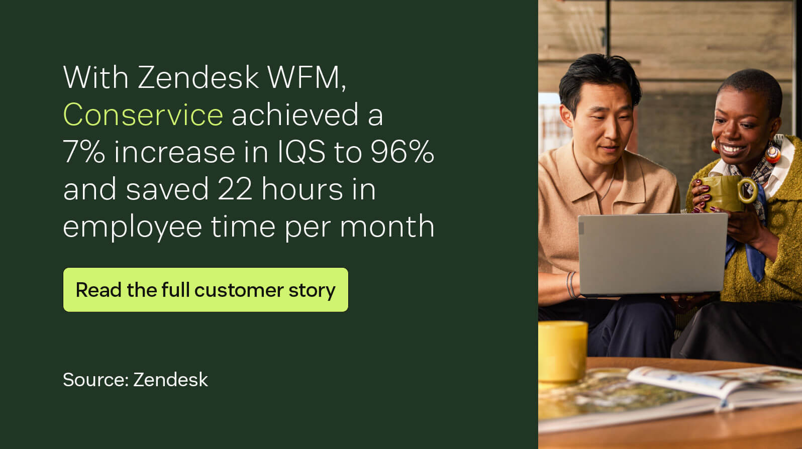 With Zendesk WFM, Conservice achieved a 7 percent increase in IQS to 96 percent and saved 22 hours in employee time per month.
